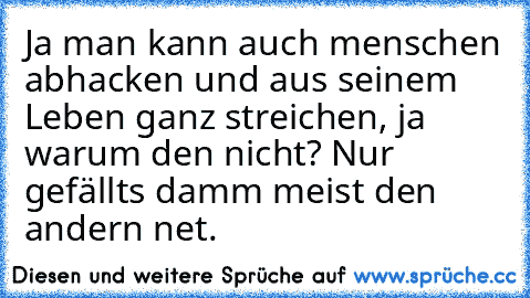 Ja man kann auch menschen abhacken und aus seinem Leben ganz streichen, ja warum den nicht? Nur gefällts damm meist den andern net.