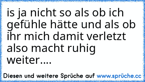 is ja nicht so als ob ich gefühle hätte und als ob ihr mich damit verletzt also macht ruhig weiter....