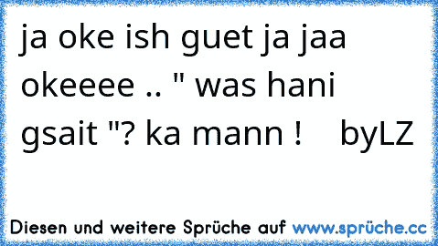 ja oke ish guet ja jaa okeeee .. " was hani gsait "? ka mann !    byLZ