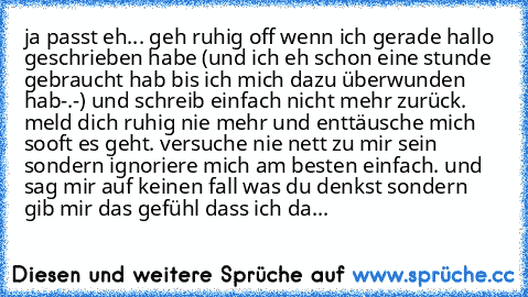 ja passt eh... geh ruhig off wenn ich gerade hallo geschrieben habe (und ich eh schon eine stunde gebraucht hab bis ich mich dazu überwunden hab-.-) und schreib einfach nicht mehr zurück. meld dich ruhig nie mehr und enttäusche mich sooft es geht. versuche nie nett zu mir sein sondern ignoriere mich am besten einfach. und sag mir auf keinen fall was du denkst sondern gib mir das gefühl dass ich...