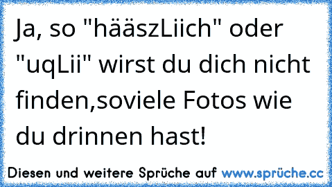 Ja, so "hääszLiich" oder "uqLii" wirst du dich nicht finden,soviele Fotos wie du drinnen hast!