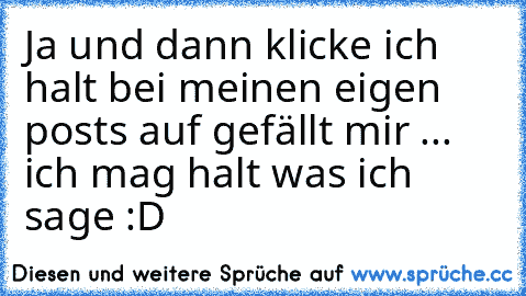 Ja und dann klicke ich halt bei meinen eigen posts auf gefällt mir ... ich mag halt was ich sage :D