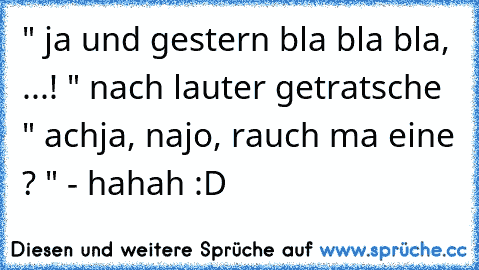 " ja und gestern bla bla bla, ...! " nach lauter getratsche " achja, najo, rauch ma eine ? " - hahah :D