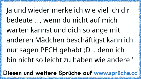 Ja und wieder merke ich wie viel ich dir bedeute .. , wenn du nicht auf mich warten kannst und dich solange mit anderen Mädchen beschäftigst kann ich nur sagen PECH gehabt ;D .. denn ich bin nicht so leicht zu haben wie andere ♥'