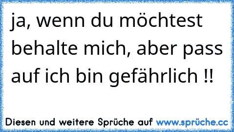 ja, wenn du möchtest behalte mich, aber pass auf ich bin gefährlich !!