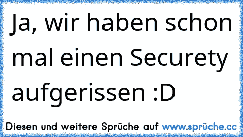 Ja, wir haben schon mal einen Securety aufgerissen :D