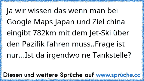 Ja wir wissen das wenn man bei Google Maps Japan und Ziel china eingibt 782km mit dem Jet-Ski über den Pazifik fahren muss..
Frage ist nur...Ist da irgendwo ne Tankstelle?