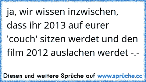 ja, wir wissen inzwischen, dass ihr 2013 auf eurer 'couch' sitzen werdet und den film 2012 auslachen werdet -.-