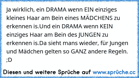 Ja wirklich, ein DRAMA wenn EIN einziges kleines Haar am Bein eines MÄDCHENS zu erkennen is.
Und ein DRAMA wenn KEIN einziges Haar am Bein des JUNGEN zu erkennen is.
Da sieht mans wieder, für Jungen und Mädchen gelten so GANZ andere Regeln. ;D