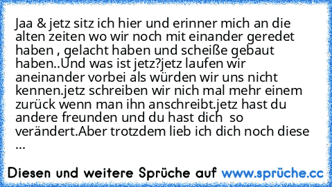 Jaa & jetz sitz ich hier und erinner mich an die alten zeiten wo wir noch mit einander geredet haben , gelacht haben und scheiße gebaut haben..
Und was ist jetz?
jetz laufen wir aneinander vorbei als würden wir uns nicht kennen.
jetz schreiben wir nich mal mehr einem zurück wenn man ihn anschreibt.
jetz hast du andere freunden und du hast dich  so verändert.
Aber trotzdem lieb ich dich noch die...