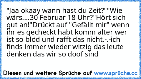 "Jaa okaay wann hast du Zeit?"
"Wie wärs....30 Februar 18 Uhr?
"Hört sich gut an!"
Drückt auf "Gefällt mir" wenn ihr es gecheckt habt 
komm alter wer ist so blöd und rafft das nicht.-.-
ich finds immer wieder witzig das leute denken das wir so doof sind