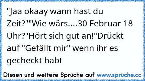 "Jaa okaay wann hast du Zeit?"
"Wie wärs....30 Februar 18 Uhr?
"Hört sich gut an!"
Drückt auf "Gefällt mir" wenn ihr es gecheckt habt