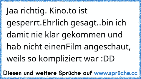 Jaa richtig. Kino.to ist gesperrt.
Ehrlich gesagt..
bin ich damit nie klar gekommen und hab nicht einen
Film angeschaut, weils so kompliziert war :DD