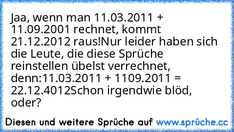 Jaa, wenn man 11.03.2011 + 11.09.2001 rechnet, kommt 21.12.2012 raus!
Nur leider haben sich die Leute, die diese Sprüche reinstellen übelst verrechnet, denn:
11.03.2011 + 1109.2011 = 22.12.4012
Schon irgendwie blöd, oder?