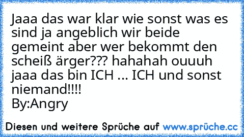 Jaaa das war klar wie sonst was es sind ja angeblich wir beide gemeint aber wer bekommt den scheiß ärger??? hahahah ouuuh jaaa das bin ICH ... ICH und sonst niemand!!!!
                                  By:Angry