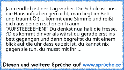 Jaaa endlich ist der Tag vorbei. Die Schule ist aus, die Hausaufgaben gemacht, man liegt im Bett und träumt O:) ... kommt eine Stimme und reißt dich aus deinem schönen Traum "AUFSTEEEEEHEN!" Du denkst nua halt die fresse. :'D es kommt dir vor als wärst du gerade erst ins bett gegangen und dann begreifst du mit einem blick auf die uhr dass es zeit ist. du kannst nix gegen sie tun. du musst mit i...