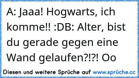 A: Jaaa! Hogwarts, ich komme!! :D
B: Alter, bist du gerade gegen eine Wand gelaufen?!?! Oo