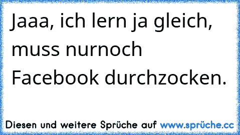 Jaaa, ich lern ja gleich, muss nurnoch Facebook durchzocken.