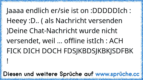 Jaaaa endlich er/sie ist on :DDDDD
Ich : Heeey :D
.. ( als Nachricht versenden )
Deine Chat-Nachricht wurde nicht versendet, weil ... offline ist
Ich : ACH FICK DICH DOCH FDSJKBDSJKBKJSDFBK !