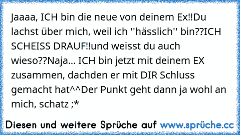 Jaaaa, ICH bin die neue von deinem Ex!!
Du lachst über mich, weil ich ''hässlich'' bin??
ICH SCHEISS DRAUF!!
und weisst du auch wieso??
Naja... ICH bin jetzt mit deinem EX zusammen, dachden er mit DIR Schluss gemacht hat^^
Der Punkt geht dann ja wohl an mich, schatz ;*