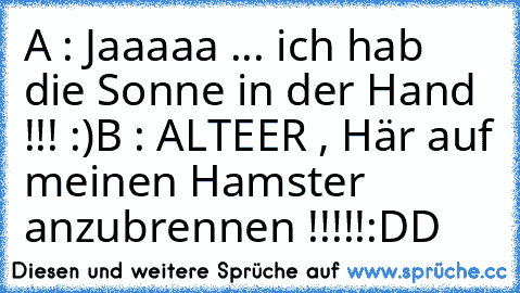 A : Jaaaaa ... ich hab die Sonne in der Hand  !!! :)
B : ALTEER , Här auf meinen Hamster anzubrennen !!!!!
:DD