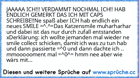 JAAAAA ICH!!! VERDAMMT NOCHMAL ICH!! HAB ENDLICH GEMERKT DAS ICH MIT CAPS SCHREIBE!!
Ne spaß aber ICH hab endlich ein neues SMILE =^.^=
Das Katzensmile muharharhar und dabei ist das nur durch zufall entstanden xD
erklärung: ich wollte jemanden mal wieder ne smile collect schicken, damit ich was zu tun hab und dann passierte =^0 und dann dachte ich .. mmoooooment mal =^0^= hmm nee aber wie wärs ...