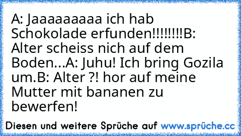 A: Jaaaaaaaaa ich hab Schokolade erfunden!!!!!!!!
B: Alter scheiss nich auf dem Boden...
A: Juhu! Ich bring Gozila um.
B: Alter ?! hor auf meine Mutter mit bananen zu bewerfen!