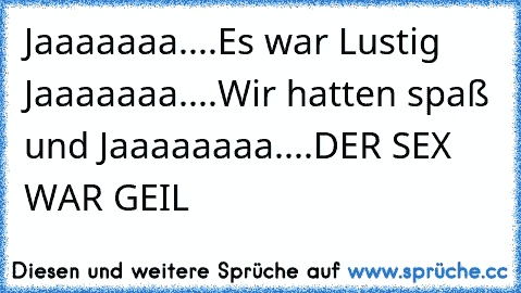 Jaaaaaaa....Es war Lustig Jaaaaaaa....Wir hatten spaß und Jaaaaaaaa....DER SEX WAR GEIL