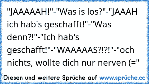 "JAAAAAH!"-"Was is los?"-"JAAAH ich hab's geschafft!"-"Was denn?!"-"Ich hab's geschafft!"-"WAAAAAS?!?!"-"och nichts, wollte dich nur nerven (="