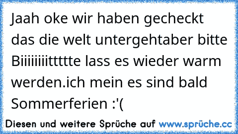 Jaah oke wir haben gecheckt das die welt untergeht
aber bitte Biiiiiiiittttte lass es wieder warm werden.
ich mein es sind bald Sommerferien :'(