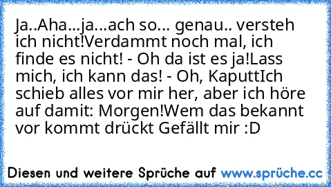 Ja..Aha...ja...ach so... genau.. versteh ich nicht!
Verdammt noch mal, ich finde es nicht! - Oh da ist es ja!
Lass mich, ich kann das! - Oh, Kaputt
Ich schieb alles vor mir her, aber ich höre auf damit: Morgen!
Wem das bekannt vor kommt drückt Gefällt mir :D