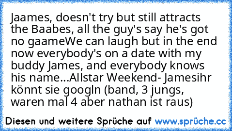 Jaames, doesn't try but still attracts the Baabes, all the guy's say he's got no gaame
We can laugh but in the end now everybody's on a date with my buddy James, and everybody knows his name...
Allstar Weekend- James
ihr könnt sie googln (band, 3 jungs, waren mal 4 aber nathan ist raus)