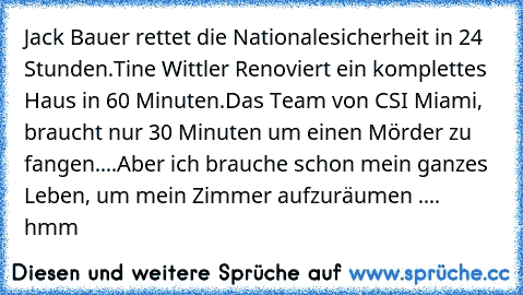 Jack Bauer rettet die Nationalesicherheit in 24 Stunden.
Tine Wittler Renoviert ein komplettes Haus in 60 Minuten.
Das Team von CSI Miami, braucht nur 30 Minuten um einen Mörder zu fangen.
...
Aber ich brauche schon mein ganzes Leben, um mein Zimmer aufzuräumen .... hmm