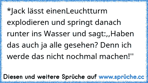 *Jack lässt einenLeuchtturm explodieren und springt danach runter ins Wasser und sagt:
,,Haben das auch ja alle gesehen? Denn ich werde das nicht nochmal machen!''