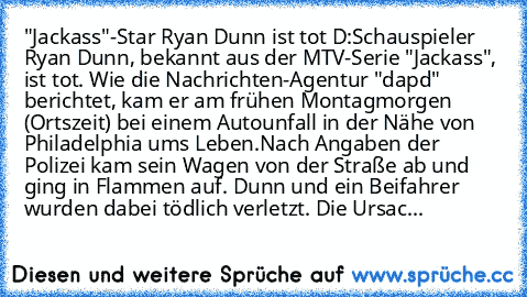 "Jackass"-Star Ryan Dunn ist tot D:
Schauspieler Ryan Dunn, bekannt aus der MTV-Serie "Jackass", ist tot. Wie die Nachrichten-Agentur "dapd" berichtet, kam er am frühen Montagmorgen (Ortszeit) bei einem Autounfall in der Nähe von Philadelphia ums Leben.
Nach Angaben der Polizei kam sein Wagen von der Straße ab und ging in Flammen auf. Dunn und ein Beifahrer wurden dabei tödlich verletzt. Die Ur...