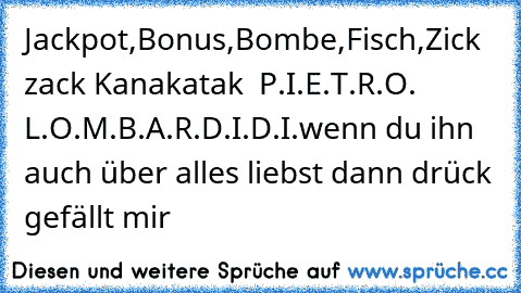 Jackpot,Bonus,Bombe,Fisch,Zick zack Kanakatak
  P.I.E.T.R.O.  L.O.M.B.A.R.D.I.D.I.
wenn du ihn auch über alles liebst dann drück gefällt mir