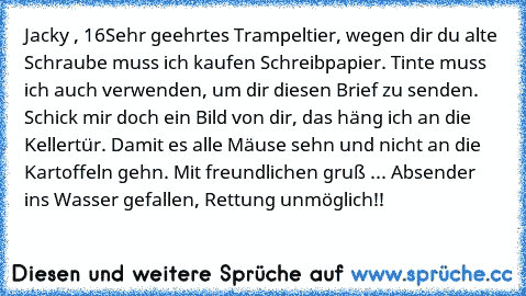 Jacky , 16
Sehr geehrtes Trampeltier, wegen dir du alte Schraube muss ich kaufen Schreibpapier. Tinte muss ich auch verwenden, um dir diesen Brief zu senden. Schick mir doch ein Bild von dir, das häng ich an die Kellertür. Damit es alle Mäuse sehn und nicht an die Kartoffeln gehn. Mit freundlichen gruß ... Absender ins Wasser gefallen, Rettung unmöglich!!