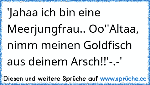 'Jahaa ich bin eine Meerjungfrau.. Oo'
'Altaa, nimm meinen Goldfisch aus deinem Arsch!!'
-.-'