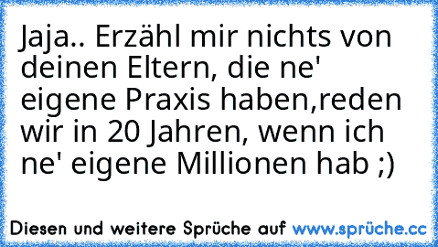 Jaja.. Erzähl mir nichts von deinen Eltern, die ne' eigene Praxis haben,
reden wir in 20 Jahren, wenn ich ne' eigene Millionen hab ;)