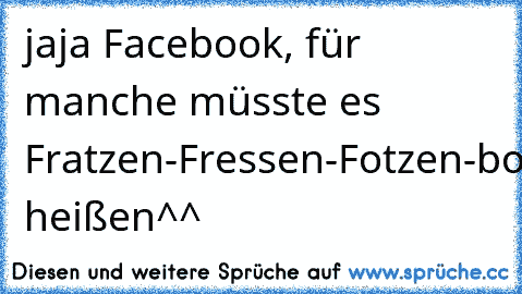 jaja Facebook, für manche müsste es Fratzen-Fressen-Fotzen-book heißen^^