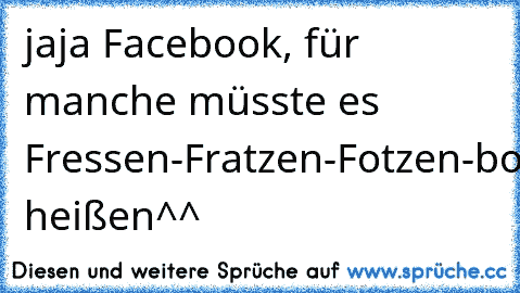 jaja Facebook, für manche müsste es Fressen-Fratzen-Fotzen-book heißen^^