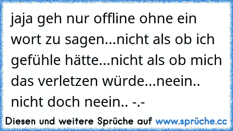 jaja geh nur offline ohne ein wort zu sagen...
nicht als ob ich gefühle hätte...
nicht als ob mich das verletzen würde...
neein.. nicht doch neein.. -.-