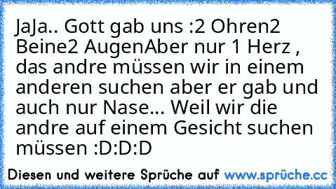 JaJa.. Gott gab uns :
2 Ohren
2 Beine
2 Augen
Aber nur 1 Herz , das andre müssen wir in einem anderen suchen ♥
aber er gab und auch nur Nase... Weil wir die andre auf einem Gesicht suchen müssen :D:D:D