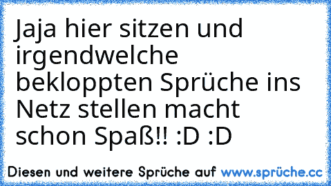 Jaja hier sitzen und irgendwelche bekloppten Sprüche ins Netz stellen macht schon Spaß!! :D :D