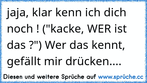 jaja, klar kenn ich dich noch ! ("kacke, WER ist das ?") 
Wer das kennt, gefällt mir drücken....