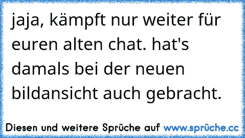 jaja, kämpft nur weiter für euren alten chat. hat's damals bei der neuen bildansicht auch gebracht.