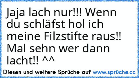 Jaja lach nur!!! Wenn du schläfst hol ich meine Filzstifte raus!! Mal sehn wer dann lacht!! ^^