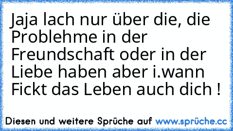 Jaja lach nur über die, die Problehme in der Freundschaft oder in der Liebe haben aber i.wann Fickt das Leben auch dich ♥!