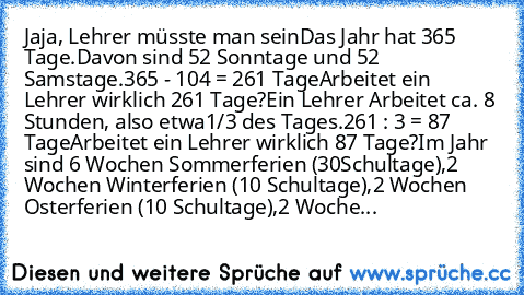 Jaja, Lehrer müsste man sein
Das Jahr hat 365 Tage.
Davon sind 52 Sonntage und 52 Samstage.
365 - 104 = 261 Tage
Arbeitet ein Lehrer wirklich 261 Tage?
Ein Lehrer Arbeitet ca. 8 Stunden, also etwa
1/3 des Tages.
261 : 3 = 87 Tage
Arbeitet ein Lehrer wirklich 87 Tage?
Im Jahr sind 6 Wochen Sommerferien (30
Schultage),
2 Wochen Winterferien (10 Schultage),2 Wochen Osterferien (10 Schultage),
2 Wo...