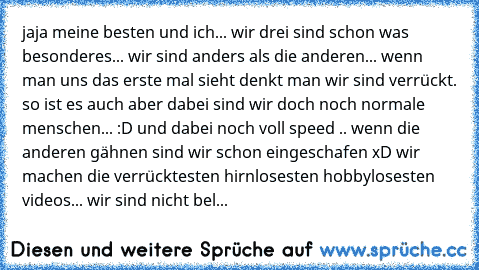 jaja meine besten und ich... wir drei sind schon was besonderes... wir sind anders als die anderen... wenn man uns das erste mal sieht denkt man wir sind verrückt. so ist es auch aber dabei sind wir doch noch normale menschen... :D und dabei noch voll speed .. wenn die anderen gähnen sind wir schon eingeschafen xD wir machen die verrücktesten hirnlosesten hobbylosesten videos... wir sind nicht bel...